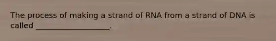 The process of making a strand of RNA from a strand of DNA is called ___________________.