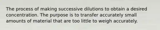 The process of making successive dilutions to obtain a desired concentration. The purpose is to transfer accurately small amounts of material that are too little to weigh accurately.