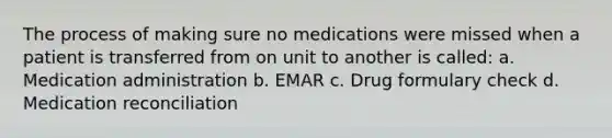 The process of making sure no medications were missed when a patient is transferred from on unit to another is called: a. Medication administration b. EMAR c. Drug formulary check d. Medication reconciliation