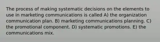 The process of making systematic decisions on the elements to use in marketing communications is called A) the organization communication plan. B) marketing communications planning. C) the promotional component. D) systematic promotions. E) the communications mix.