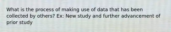 What is the process of making use of data that has been collected by others? Ex: New study and further advancement of prior study