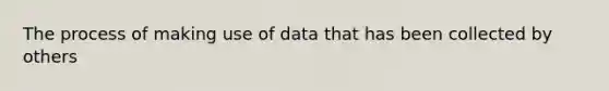 The process of making use of data that has been collected by others