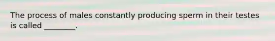 The process of males constantly producing sperm in their testes is called ________.