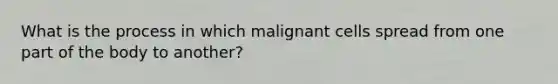 What is the process in which malignant cells spread from one part of the body to another?