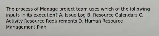 The process of Manage project team uses which of the following inputs in its execution? A. Issue Log B. Resource Calendars C. Activity Resource Requirements D. Human Resource Management Plan