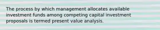 The process by which management allocates available investment funds among competing capital investment proposals is termed present value analysis.