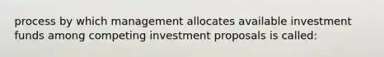 process by which management allocates available investment funds among competing investment proposals is called: