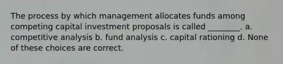 The process by which management allocates funds among competing capital investment proposals is called ________. a. competitive analysis b. fund analysis c. capital rationing d. None of these choices are correct.