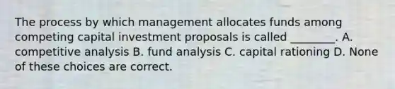 The process by which management allocates funds among competing capital investment proposals is called ________. A. competitive analysis B. fund analysis C. capital rationing D. None of these choices are correct.