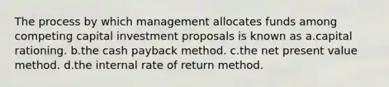 The process by which management allocates funds among competing capital investment proposals is known as a.capital rationing. b.the cash payback method. c.the net present value method. d.the internal rate of return method.