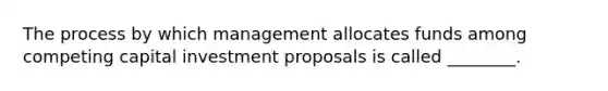 The process by which management allocates funds among competing capital investment proposals is called ________.