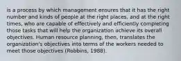 is a process by which management ensures that it has the right number and kinds of people at the right places, and at the right times, who are capable of effectively and efficiently completing those tasks that will help the organization achieve its overall objectives. Human resource planning, then, translates the organization's objectives into terms of the workers needed to meet those objectives (Robbins, 1988).