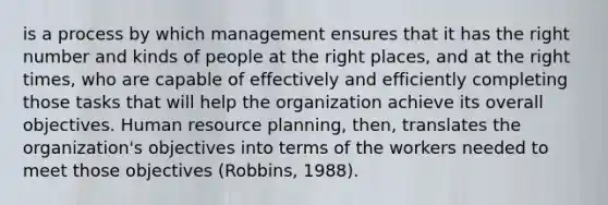 is a process by which management ensures that it has the right number and kinds of people at the right places, and at the right times, who are capable of effectively and efficiently completing those tasks that will help the organization achieve its overall objectives. Human resource planning, then, translates the organization's objectives into terms of the workers needed to meet those objectives (Robbins, 1988).