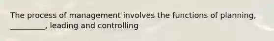 The process of management involves the functions of planning, _________, leading and controlling