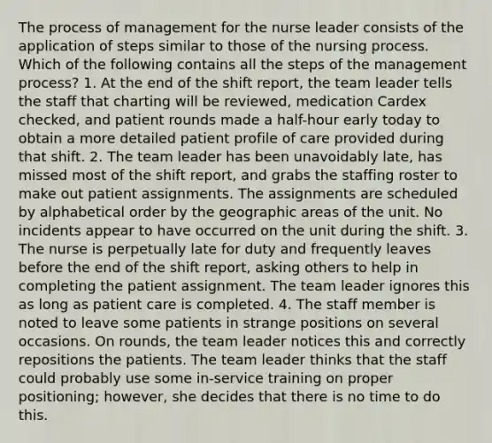 The process of management for the nurse leader consists of the application of steps similar to those of the nursing process. Which of the following contains all the steps of the management process? 1. At the end of the shift report, the team leader tells the staff that charting will be reviewed, medication Cardex checked, and patient rounds made a half-hour early today to obtain a more detailed patient profile of care provided during that shift. 2. The team leader has been unavoidably late, has missed most of the shift report, and grabs the staffing roster to make out patient assignments. The assignments are scheduled by alphabetical order by the geographic areas of the unit. No incidents appear to have occurred on the unit during the shift. 3. The nurse is perpetually late for duty and frequently leaves before the end of the shift report, asking others to help in completing the patient assignment. The team leader ignores this as long as patient care is completed. 4. The staff member is noted to leave some patients in strange positions on several occasions. On rounds, the team leader notices this and correctly repositions the patients. The team leader thinks that the staff could probably use some in-service training on proper positioning; however, she decides that there is no time to do this.