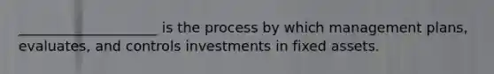 ____________________ is the process by which management plans, evaluates, and controls investments in fixed assets.