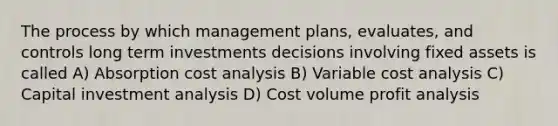 The process by which management plans, evaluates, and controls long term investments decisions involving fixed assets is called A) Absorption cost analysis B) Variable cost analysis C) Capital investment analysis D) Cost volume profit analysis