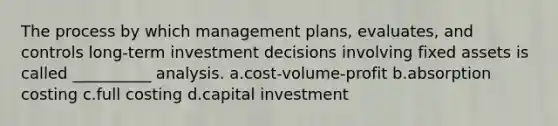 The process by which management plans, evaluates, and controls long-term investment decisions involving fixed assets is called __________ analysis. a.cost-volume-profit b.absorption costing c.full costing d.capital investment