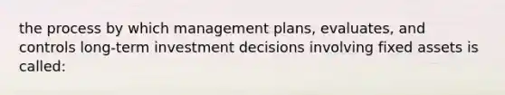 the process by which management plans, evaluates, and controls long-term investment decisions involving fixed assets is called: