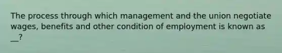 The process through which management and the union negotiate wages, benefits and other condition of employment is known as __?