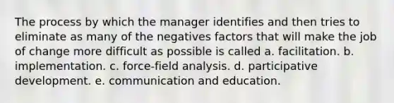 The process by which the manager identifies and then tries to eliminate as many of the negatives factors that will make the job of change more difficult as possible is called a. facilitation. b. implementation. c. force-field analysis. d. participative development. e. communication and education.