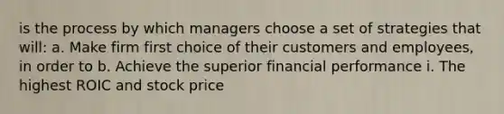 is the process by which managers choose a set of strategies that will: a. Make firm first choice of their customers and employees, in order to b. Achieve the superior financial performance i. The highest ROIC and stock price