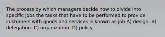 The process by which managers decide how to divide into specific jobs the tasks that have to be performed to provide customers with goods and services is known as job A) design. B) delegation. C) organization. D) policy.