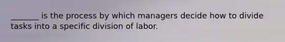 _______ is the process by which managers decide how to divide tasks into a specific division of labor.