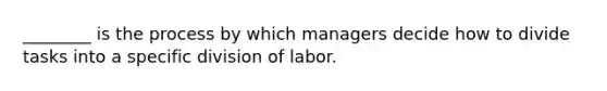 ________ is the process by which managers decide how to divide tasks into a specific division of labor.