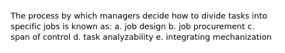 The process by which managers decide how to divide tasks into specific jobs is known as: a. job design b. job procurement c. span of control d. task analyzability e. integrating mechanization