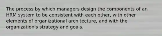 The process by which managers design the components of an HRM system to be consistent with each other, with other elements of organizational architecture, and with the organization's strategy and goals.