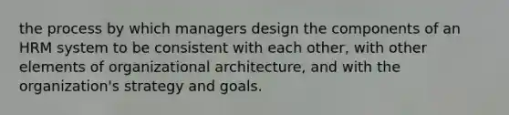 the process by which managers design the components of an HRM system to be consistent with each other, with other elements of organizational architecture, and with the organization's strategy and goals.