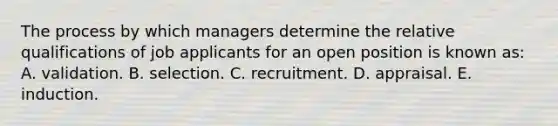 The process by which managers determine the relative qualifications of job applicants for an open position is known as: A. validation. B. selection. C. recruitment. D. appraisal. E. induction.