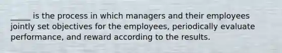 _____ is the process in which managers and their employees jointly set objectives for the employees, periodically evaluate performance, and reward according to the results.