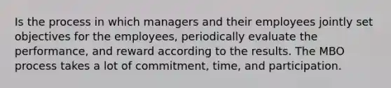 Is the process in which managers and their employees jointly set objectives for the employees, periodically evaluate the performance, and reward according to the results. The MBO process takes a lot of commitment, time, and participation.