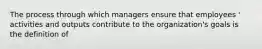 The process through which managers ensure that employees ' activities and outputs contribute to the organization's goals is the definition of