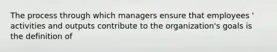 The process through which managers ensure that employees ' activities and outputs contribute to the organization's goals is the definition of