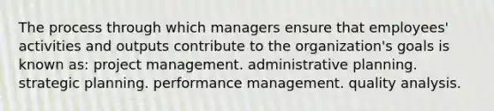 The process through which managers ensure that employees' activities and outputs contribute to the organization's goals is known as: project management. administrative planning. strategic planning. performance management. quality analysis.