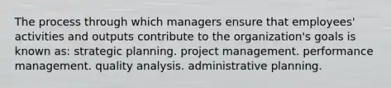 The process through which managers ensure that employees' activities and outputs contribute to the organization's goals is known as: strategic planning. project management. performance management. quality analysis. administrative planning.