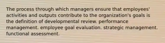 The process through which managers ensure that employees' activities and outputs contribute to the organization's goals is the definition of developmental review. performance management. employee goal evaluation. strategic management. functional assessment.