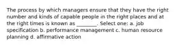 The process by which managers ensure that they have the right number and kinds of capable people in the right places and at the right times is known as ________. Select one: a. job specification b. performance management c. human resource planning d. affirmative action