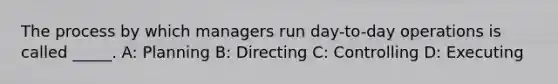 The process by which managers run day-to-day operations is called _____. A: Planning B: Directing C: Controlling D: Executing