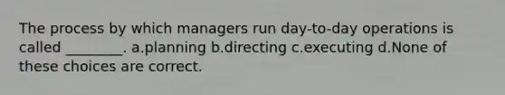 The process by which managers run day-to-day operations is called ________. a.planning b.directing c.executing d.None of these choices are correct.