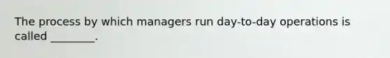 The process by which managers run day-to-day operations is called ________.
