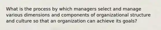 What is the process by which managers select and manage various dimensions and components of organizational structure and culture so that an organization can achieve its goals?