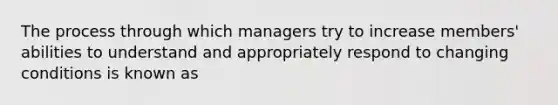 The process through which managers try to increase members' abilities to understand and appropriately respond to changing conditions is known as