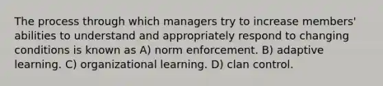 The process through which managers try to increase members' abilities to understand and appropriately respond to changing conditions is known as A) norm enforcement. B) adaptive learning. C) organizational learning. D) clan control.