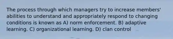 The process through which managers try to increase members' abilities to understand and appropriately respond to changing conditions is known as A) norm enforcement. B) adaptive learning. C) organizational learning. D) clan control