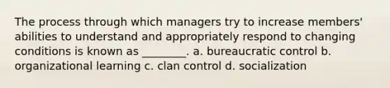 The process through which managers try to increase members' abilities to understand and appropriately respond to changing conditions is known as ________. a. bureaucratic control b. organizational learning c. clan control d. socialization