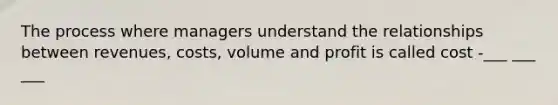 The process where managers understand the relationships between revenues, costs, volume and profit is called cost -___ ___ ___